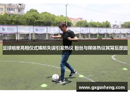 足球明星亮相仪式尴尬失误引发热议 粉丝与媒体热议其背后原因