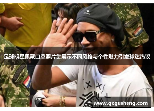 足球明星佩戴口罩照片集展示不同风格与个性魅力引发球迷热议