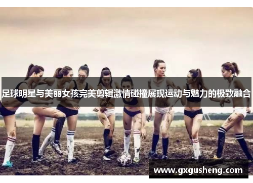 足球明星与美丽女孩完美剪辑激情碰撞展现运动与魅力的极致融合