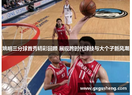 姚明三分球首秀精彩回顾 展现跨时代球技与大个子新风潮