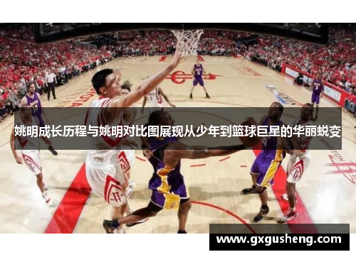 姚明成长历程与姚明对比图展现从少年到篮球巨星的华丽蜕变