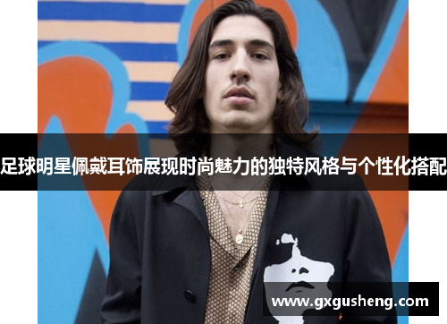 足球明星佩戴耳饰展现时尚魅力的独特风格与个性化搭配