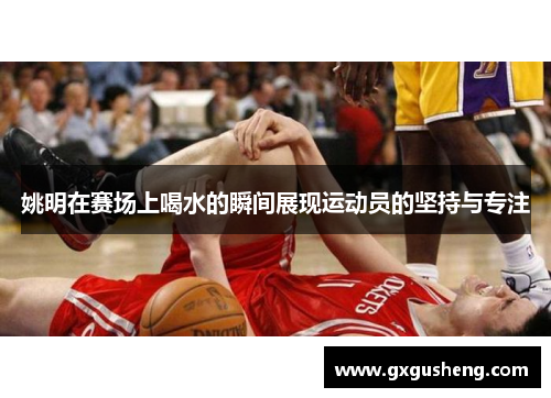 姚明在赛场上喝水的瞬间展现运动员的坚持与专注